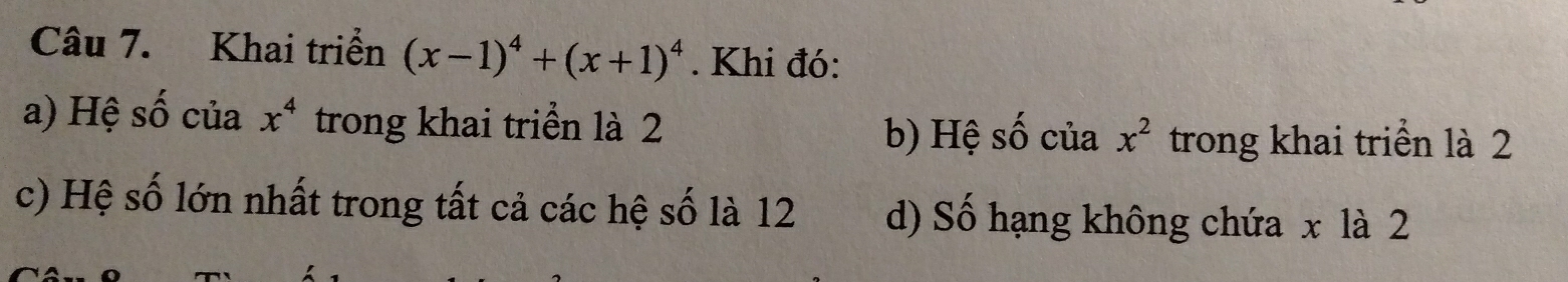 Khai triển (x-1)^4+(x+1)^4. Khi đó:
a) Hệ số của x^4 trong khai triển là 2
b) Hệ số của x^2 trong khai triển là 2
c) Hệ số lớn nhất trong tất cả các hệ số là 12 d) Số hạng không chứa x là 2