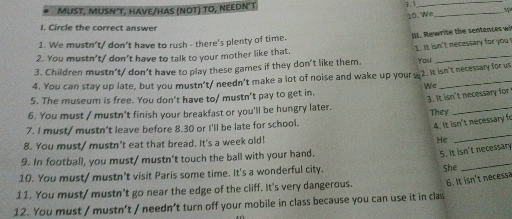 MUST, MUSN´T, HAVE/HAS (NOT) TO, NEEDN´T 3.1__ 
10. We 
sp 
I. Circle the correct answer 
III. Rewrite the sentences wit 
1. We mustn’t/ don’t have to rush - there’s plenty of time. 
_ 
1. It isn't necessary for you 
2. You mustn’t/ don’t have to talk to your mother like that. 
3. Children mustn’t/ don’t have to play these games if they don’t like them. 
You 
4. You can stay up late, but you mustn’t/ needn’t make a lot of noise and wake up yours 2. It isn't necessary for us 
We 
5. The museum is free. You don’t have to/ mustn’t pay to get in. 
3. It isn't necessary for 
6. You must / mustn't finish your breakfast or you'll be hungry later. 
They 
_ 
7. I must/ mustn't leave before 8.30 or I'll be late for school. 
4. It isn't necessary fo 
8. You must/ mustn't eat that bread. It's a week old! 
He 
_ 
_ 
9. In football, you must/ mustn't touch the ball with your hand. 
5. It isn't necessary 
10. You must/ mustn't visit Paris some time. It's a wonderful city. 
She 
6. It isn't necessa 
11. You must/ mustn't go near the edge of the cliff. It's very dangerous. 
12. You must / mustn’t / needn’t turn off your mobile in class because you can use it in class