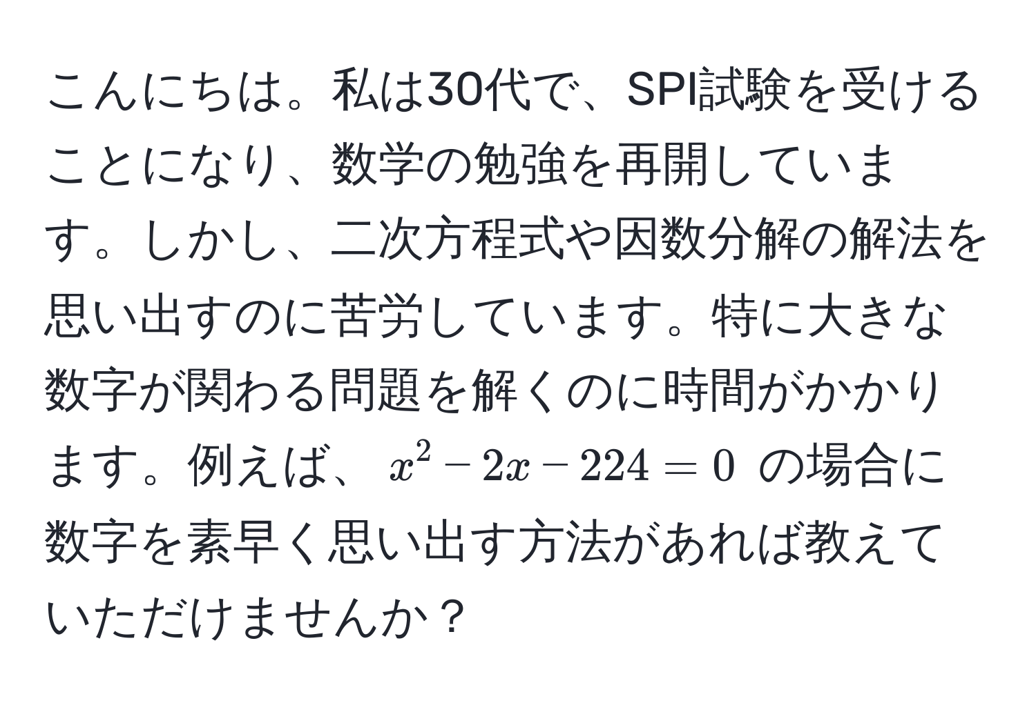 こんにちは。私は30代で、SPI試験を受けることになり、数学の勉強を再開しています。しかし、二次方程式や因数分解の解法を思い出すのに苦労しています。特に大きな数字が関わる問題を解くのに時間がかかります。例えば、$x^2 - 2x - 224 = 0$ の場合に数字を素早く思い出す方法があれば教えていただけませんか？