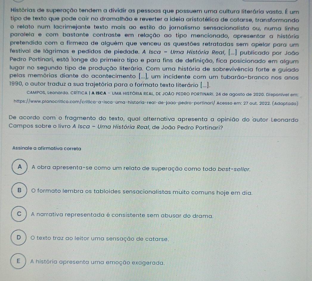 Histórias de superação tendem a dividir as pessoas que possuem uma cultura literária vasta. É um
tipo de texto que pode cair no dramalhão e reverter a ideia aristotélica de catarse, transformando
o relato num lacrimejante texto mais ao estilo do jornalismo sensacionalista ou, numa linha
paralela e com bastante contraste em relação ao tipo mencionado, apresentar a história
pretendida com a firmeza de alguém que venceu as questões retratadas sem apelar para um
festival de lágrimas e pedidos de piedade. A Isca - Uma História Real, [...] publicado por João
Pedro Portinari, está longe do primeiro tipo e para fins de definição, fica posicionado em algum
lugar no segundo tipo de produção literária. Com uma história de sobrevivência forte e guiado
pelas memórias diante do acontecimento (...], um incidente com um tubarão-branco nos anos
1990, o autor traduz a sua trajetória para o formato texto literário (...].
CAMPOS, Leonardo. CRÍTICA | A ISCA - UMA HISTÓRIA REAL, DE JOÃO PEDRO PORTINARI. 24 de agosto de 2020. Disponível em:
https://www.planocritico.com/critica-a-isca-uma-historia-real-de-joao-pedro-portinari/ Acesso em: 27 out. 2022. (Adaptado)
De acordo como fragmento do texto, qual alternativa apresenta a opinião do autor Leonardo
Campos sobre o livro A Isca - Uma História Real, de João Pedro Portinari?
Assinale a afirmativa correta
A ) A obra apresenta-se como um relato de superação como todo best-seller.
B ) O formato lembra os tabloides sensacionalistas muito comuns hoje em dia.
C ) A narrativa representada é consistente sem abusar do drama.
D ) O texto traz ao leitor uma sensação de catarse.
E) A história apresenta uma emoção exagerada.