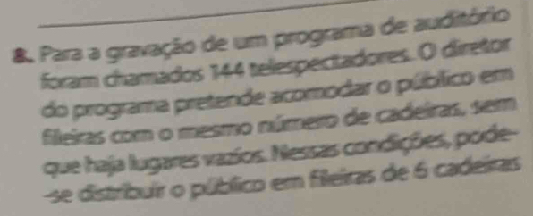 Para a gravação de um programa de auditório 
foram chamados 144 telespectadores. O diretor 
do programa pretende acomodar o público em 
fileiras com o mesmo número de cadeiras, sem 
que haja lugares vazíos. Nessas condições, pode- 
se distribuir o público em fileiras de 6 cadeiras