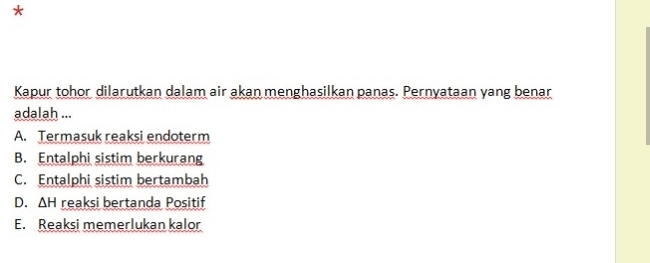 Kapur tohor dilarutkan dalam air akan menghasilkan panas. Pernyataan yang benar
adalah ...
A. Termasuk reaksi endoterm
B. Entalphi sistim berkurang
C. Entalphi sistim bertambah
D. △ H reaksi bertanda Positif
E. Reaksi memerlukan kalor