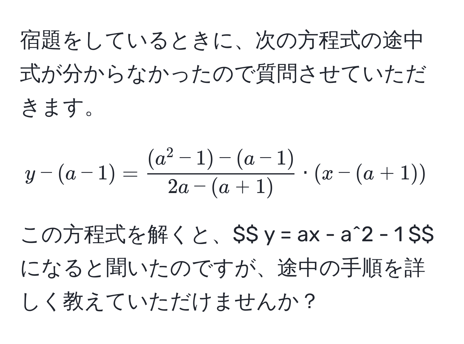 宿題をしているときに、次の方程式の途中式が分からなかったので質問させていただきます。  
$$ y - (a - 1) = frac(a^(2 - 1) - (a - 1))2a - (a + 1) · (x - (a + 1)) $$  
この方程式を解くと、$$ y = ax - a^2 - 1 $$ になると聞いたのですが、途中の手順を詳しく教えていただけませんか？