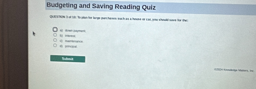 Budgeting and Saving Reading Quiz
QUESTION 3 of 10: To plan for large purchases such as a house or car, you should save for the:
a) down payment.
b) interest.
c) maintenance
d) principal
Submit
()2024 Knowledge Matters, Inc