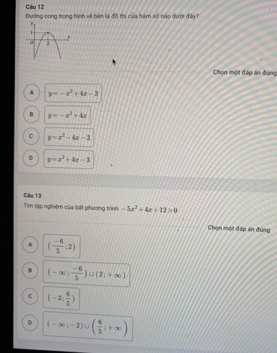 Đường cong trong hình vẽ bên là đồ thị của hàm số nào dưới đây?
Chọn một đáp án đúng
A y=-x^2+4x-3
B y=-x^2+4x
C y=x^2-4x-3
D y=x^2+4x-3
Câu 13
Tìm tập nghiệm của bất phương trình -5x^2+4x+12>0
Chọn một đáp án đúng
A ( (-6)/5 ;2)
B (-∈fty ; (-6)/5 )∪ (2;+∈fty )
C (-2; 6/5 )
D (-∈fty ;-2)∪ ( 6/5 ;+∈fty )