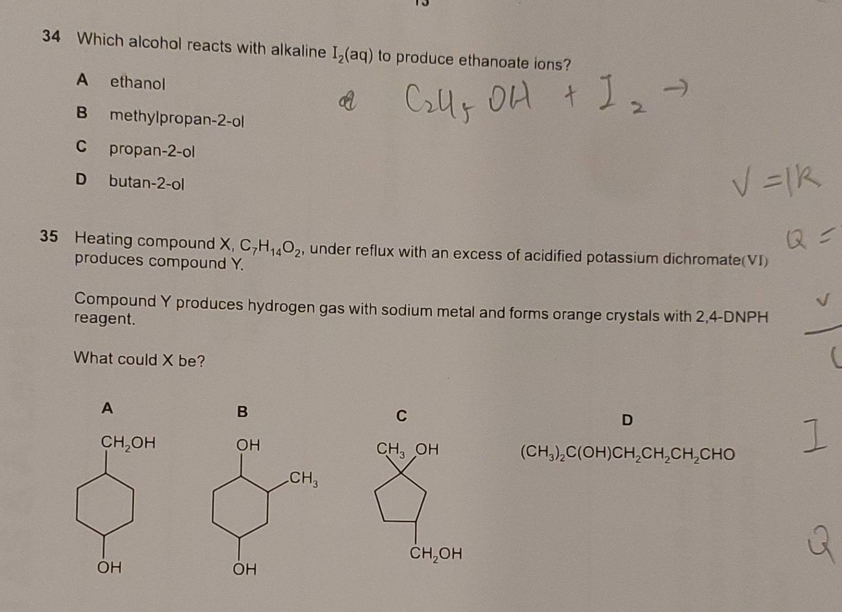 Which alcohol reacts with alkaline I_2(aq) to produce ethanoate ions?
A ethanol
B methylpropan-2-ol
C propan-2-ol
D butan-2-ol
35 Heating compound X, C_7H_14O_2 , under reflux with an excess of acidified potassium dichromate(VI)
produces compound Y.
Compound Y produces hydrogen gas with sodium metal and forms orange crystals with 2,4-DNPH
reagent.
What could X be?
A
B
C
D
(CH_3)_2C(OH)CH_2CH_2CH_2CHO