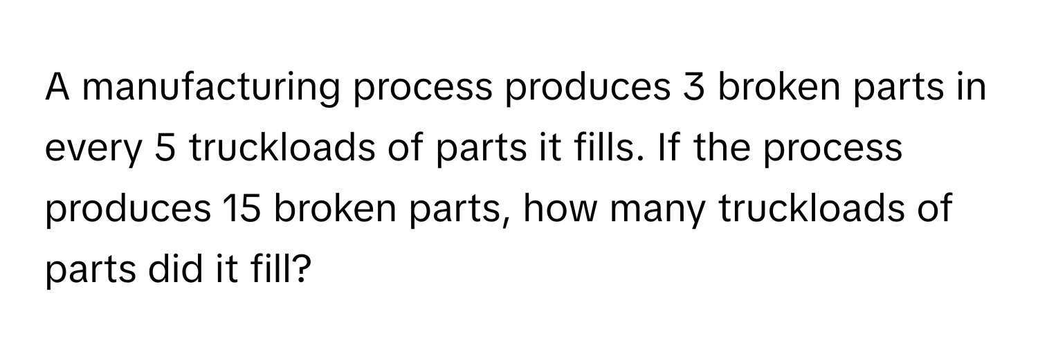 A manufacturing process produces 3 broken parts in every 5 truckloads of parts it fills. If the process produces 15 broken parts, how many truckloads of parts did it fill?