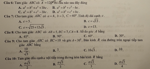 Tam giác ABC có widehat A=120° thì cầu nào sau đây đúng
A. a^2=b^2+c^2+3bc. B. a^2=b^2+c^2-bc.
C. a^2=b^2+c^2-3bc. D. a^2=b^2+c^2+bc. 
Câu 7: Cho tam giác ABC có a=4, b=3, C=60° Tính độ dài cạnh c,
A. c=5. B. c=sqrt(13).
C. c=sqrt(25+12sqrt 3).
D. c=13. 
Câu 8: Cho tam giác ABC có AB=5, BC=7, CA=8. Số đo góc A bằng
A. 45°. B. 90°. C. 60°. D. 30°. 
Câu 9: Cho tam giác ABC có BC=10 và góc A=30° Bán kính R của đường tròn ngoại tiếp tam
giác ABC bằng
A.  10/sqrt(3) . B. 5. C. 10sqrt(3). D. 10 .
Câu 10: Tam giác đều cạnh# nội tiếp trong đường tròn bán kính R bằng
A.  asqrt(3)/2 . B.  asqrt(3)/3 . C.  asqrt(2)/3 . D.  asqrt(3)/4 .