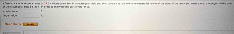 A farmer wants to fence an area of 37.5 million square feet in a rectangular field and then divide it in half with a fence parallel to one of the sides of the rectangle. What should the lengths of the sides 
of the rectangular field be (in ft) in order to minimize the cost of the fence? 
_ 
smaller value ft 
_ 
larger vaïue ? 
Need Help? Read it