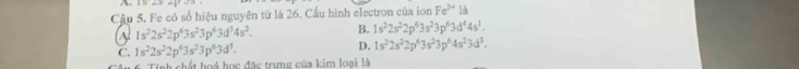 Cậu 5. Fe có số hiệu nguyên tử là 26. Cầu hình electron của ion Fe^(3+)la
1s^22s^22p^63s^23p^63d^34s^2. B. 1s^22s^22p^63s^23p^63d^44s^1.
C. 1s^22s^22p^63s^23p^63d^5. D. 1s^22s^22p^63s^23p^64s^23d^3. 
nh chất hoá học đặc trưng của kim loại là