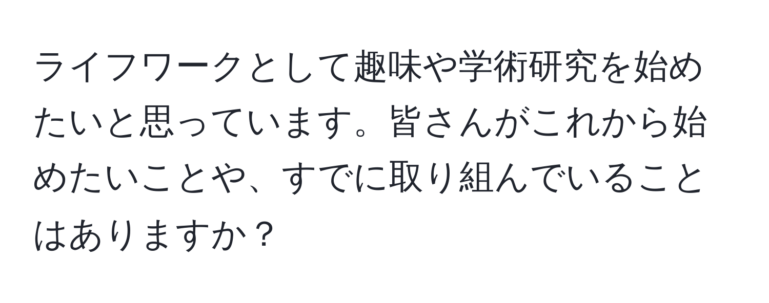 ライフワークとして趣味や学術研究を始めたいと思っています。皆さんがこれから始めたいことや、すでに取り組んでいることはありますか？