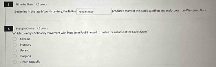 Fill in the Blank 4.5 points
Beginning in the late ffteenth century, the Italian renaissance produced many of the iconic paintings and sculptures from Western culture.
6 Multiple Choice 4.5 points
Which country's Solidarity movement with Pope John Paul II helped to hasten the collapse of the Soviet Union?
Ukraine
Hungary
Poland
Bulgaria
Czech Republic