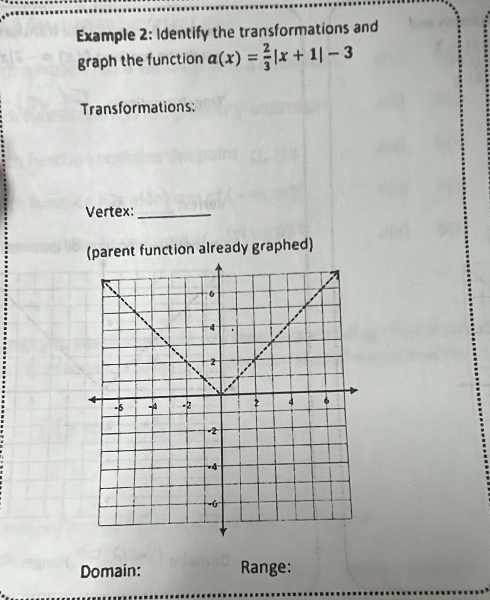 Example 2: Identify the transformations and 
graph the function a(x)= 2/3 |x+1|-3
Transformations: 
Vertex:_ 
(parent function already graphed) 
Domain: Range: