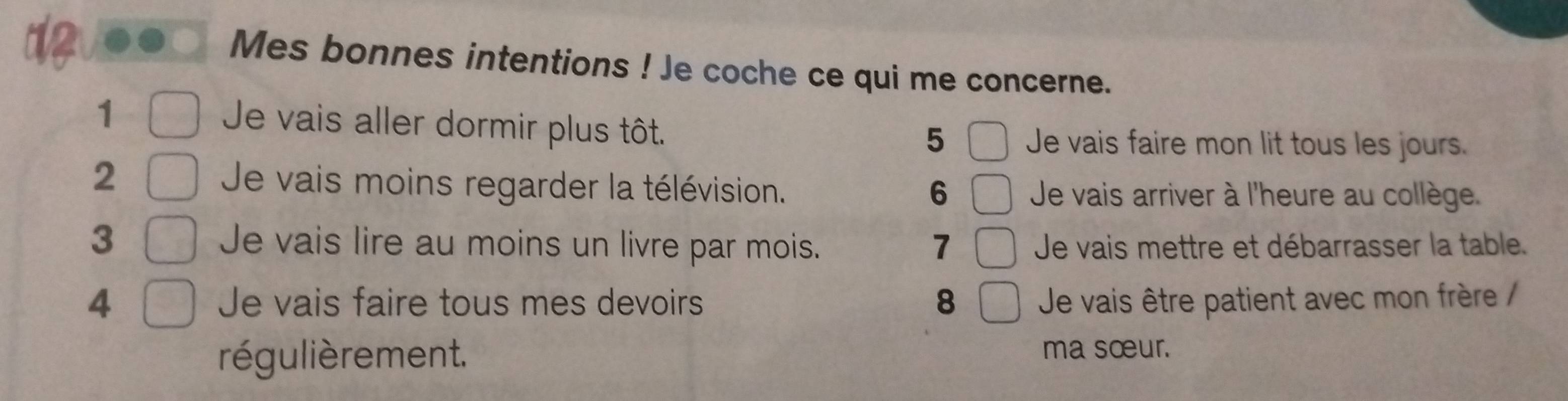 Mes bonnes intentions ! Je coche ce qui me concerne. 
1 
Je vais aller dormir plus tôt. 
5 Je vais faire mon lit tous les jours. 
2 Je vais moins regarder la télévision. 6 Je vais arriver à l'heure au collège. 
3 Je vais lire au moins un livre par mois. Je vais mettre et débarrasser la table. 
7 
4 Je vais faire tous mes devoirs 8 Je vais être patient avec mon frère / 
régulièrement. ma sœur.