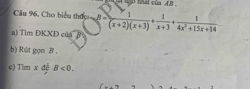 nhất của AB , 
Câu 96. Cho biểu thức: B= 1/(x+2)(x+3) + 1/x+3 + 1/4x^2+15x+14 
a) Tìm ĐKXĐ của B
b) Rút gọn B. 
c) Tìm x đề B<0</tex>. 
..2