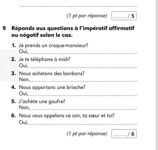 (1 pt par réponse) _/ 5 
9 Réponds aux questions à l'impératif affirmatif 
ou négatif selon le cas. 
1. Je prends un croque-monsieur? 
Oui,_ 
. 
2. Je te téléphone à midi? 
Oui,_ 
3. Nous achetons des bonbons? 
Non,_ 
4. Nous apportons une brioche? 
Oui,_ 
5. J'achète une gaufre? 
Non,_ 
. 
6. Nous vous appelons ce soir, ta sœur et toi? 
Oui,_ 
. 
(1 pt par réponse) _/ 6