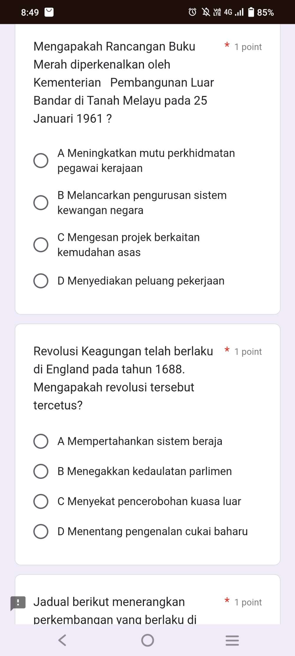 8:49
85%
Mengapakah Rancangan Buku 1 point
Merah diperkenalkan oleh
Kementerian Pembangunan Luar
Bandar di Tanah Melayu pada 25
Januari 1961 ?
A Meningkatkan mutu perkhidmatan
pegawai kerajaan
B Melancarkan pengurusan sistem
kewangan negara
C Mengesan projek berkaitan
kemudahan asas
D Menyediakan peluang pekerjaan
Revolusi Keagungan telah berlaku * 1 point
di England pada tahun 1688.
Mengapakah revolusi tersebut
tercetus?
A Mempertahankan sistem beraja
B Menegakkan kedaulatan parlimen
C Menyekat pencerobohan kuasa luar
D Menentang pengenalan cukai baharu
Jadual berikut menerangkan 1 point
perkembangan vang berlaku di