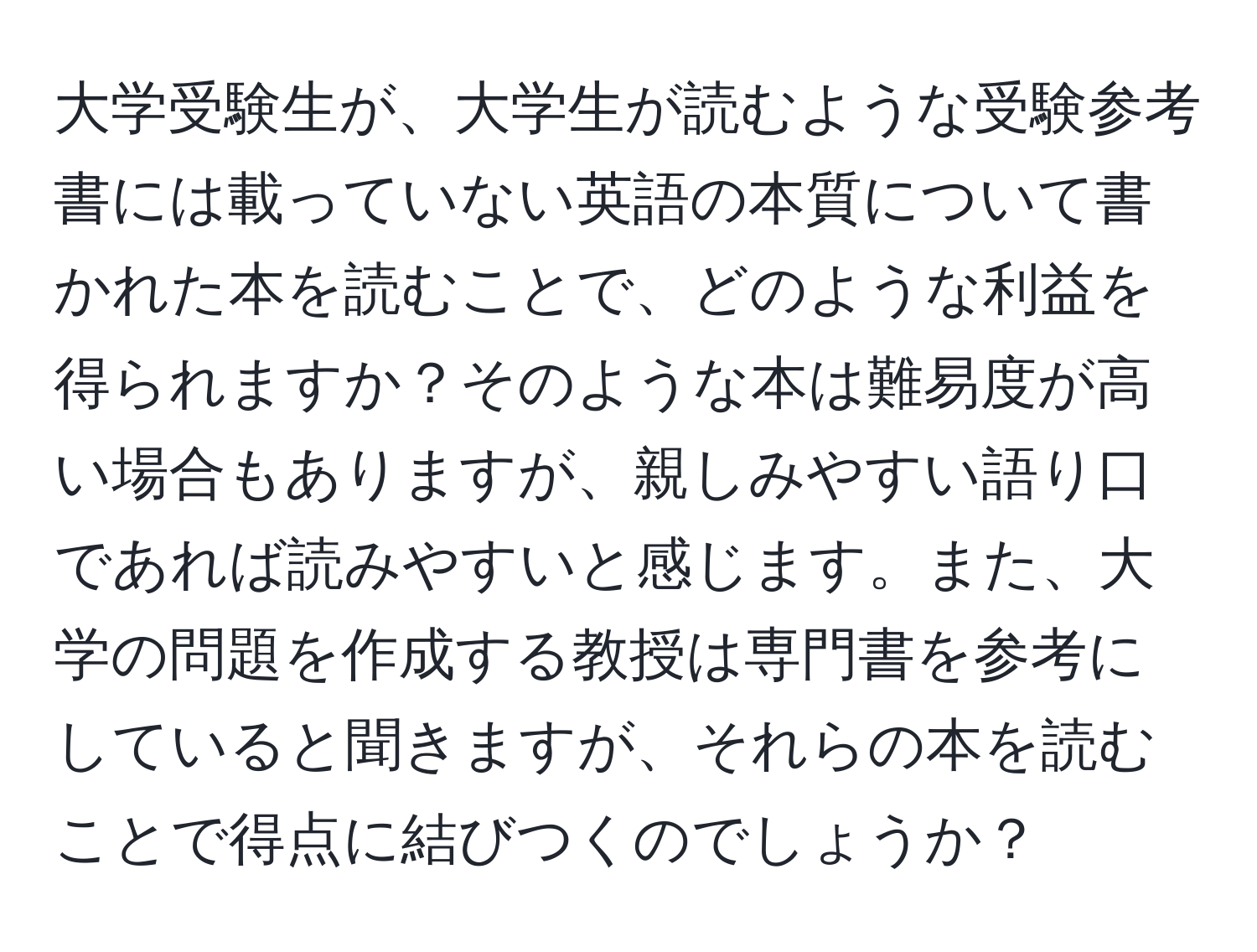 大学受験生が、大学生が読むような受験参考書には載っていない英語の本質について書かれた本を読むことで、どのような利益を得られますか？そのような本は難易度が高い場合もありますが、親しみやすい語り口であれば読みやすいと感じます。また、大学の問題を作成する教授は専門書を参考にしていると聞きますが、それらの本を読むことで得点に結びつくのでしょうか？