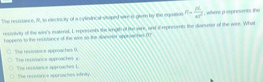 The resistance, R, to electricity of a cylindrical-shaped wire is given by the equation R= rho L/π d^2  , where p represents the
resistivity of the wire's material, L represents the length of the wire, and d represents the diameter of the wire. What
happens to the resistance of the wire as the diameter approaches 0?
The resistance approaches 0.
The resistance approaches
The resistance approaches L
The resistance approaches infinity.