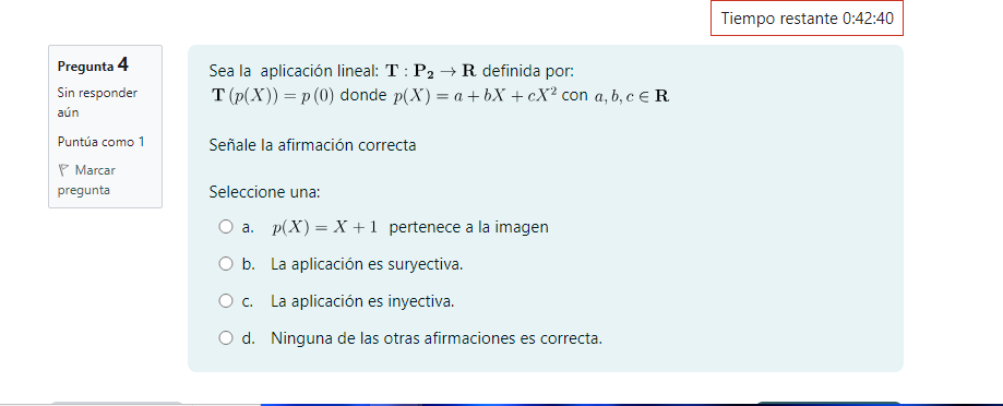 Tiempo restante 0:42:40
Pregunta 4 Sea la aplicación lineal: T:P_2to R definida por:
Sin responder T(p(X))=p(0) donde p(X)=a+bX+cX^2 con a, b, c∈ R. 
aún
Puntúa como 1 Señale la afirmación correcta
Marcar
pregunta Seleccione una:
a. p(X)=X+1 pertenece a la imagen
b. La aplicación es suryectiva.
c. La aplicación es inyectiva.
d. Ninguna de las otras afirmaciones es correcta.