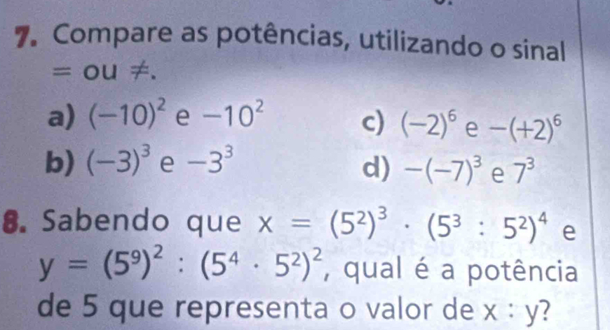 Compare as potências, utilizando o sinal
=OU!= .
a) (-10)^2 e -10^2 c) (-2)^6 e -(+2)^6
b) (-3)^3 e -3^3 d) -(-7)^3 e 7^3
8. Sabendo que x=(5^2)^3· (5^3:5^2)^4 e
y=(5^9)^2:(5^4· 5^2)^2 , qual é a potência
de 5 que representa o valor de x : y?