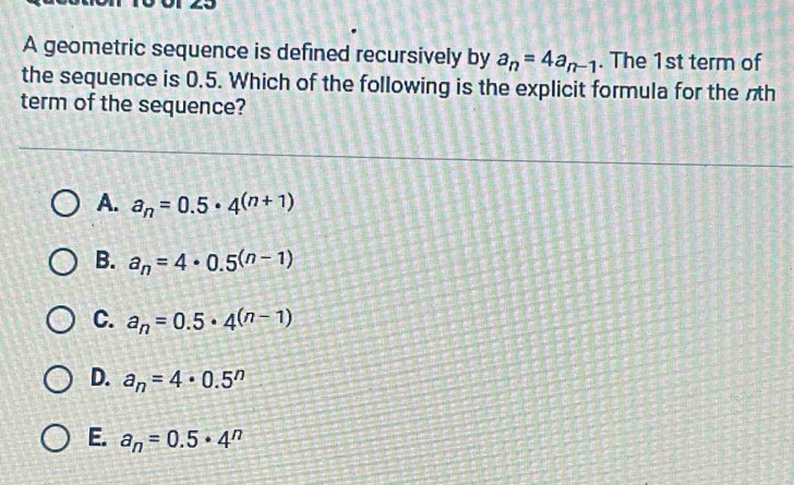 A geometric sequence is defined recursively by a_n=4a_n-1. The 1st term of
the sequence is 0.5. Which of the following is the explicit formula for the nh
term of the sequence?
A. a_n=0.5· 4^((n+1))
B. a_n=4· 0.5^((n-1))
C. a_n=0.5· 4^((n-1))
D. a_n=4· 0.5^n
E. a_n=0.5· 4^n