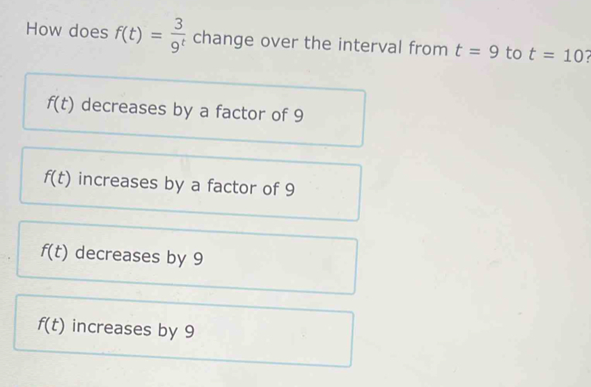 How does f(t)= 3/9^t  change over the interval from t=9 to t=10
f(t) decreases by a factor of 9
f(t) increases by a factor of 9
f(t) decreases by 9
f(t) increases by 9