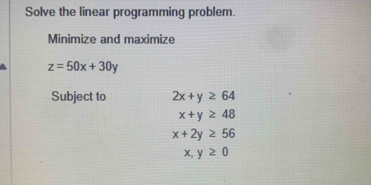 Solve the linear programming problem. 
Minimize and maximize
z=50x+30y
Subject to 2x+y≥ 64
x+y≥ 48
x+2y≥ 56
x,y≥ 0