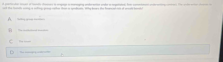 A particular issuer of bonds chooses to engage a managing underwriter under a negotiated, firm-commitment underwriting contract. The underwriter chooses to
sell the bonds using a selling group rather than a syndicate. Who bears the financial risk of unsold bonds?
A Selling group members
B The institutional investors
C The issuer
The managing underwriter