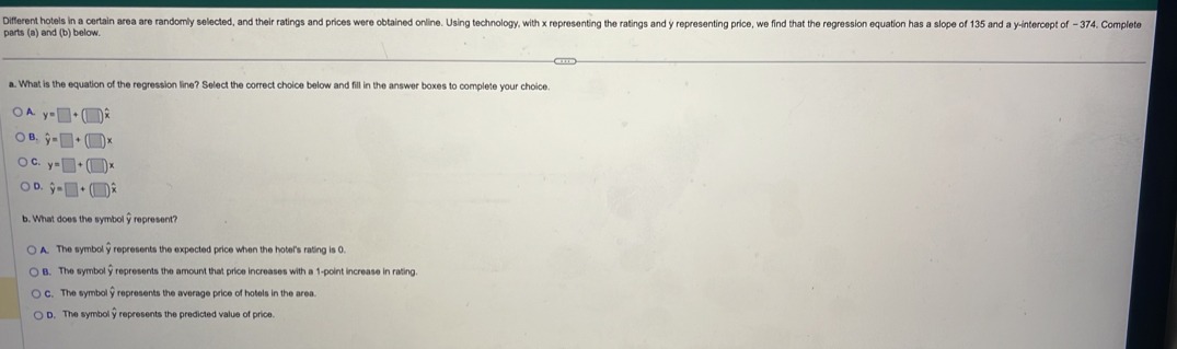 Different hotels in a certain area are randomly selected, and their ratings and prices were obtained online. Using technology, with x representing the ratings and y representing price, we find that the regression equation has a slope of 135 and a y-intercept of - 374. Complete
parts (a) and (b) below.
a. What is the equation of the regression line? Select the correct choice below and fill in the answer boxes to complete your choice.
A. y=□ +(□ )hat x
B. hat y=□ +(□ )x
C. y=□ +(□ )x
hat y=□ +(□ )
b. What does the symbol y represent?
A. The symbol y represents the expected price when the hotel's rating is 0.
B. The symbol 9represents the amount that price increases with a 1 -point increase in rating.
C. The symbol represents the average price of hotels in the area.
D. The symbol y represents the predicted value of price.