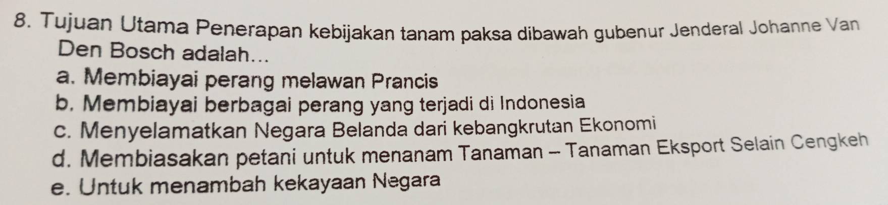 Tujuan Utama Penerapan kebijakan tanam paksa dibawah gubenur Jenderal Johanne Van
Den Bosch adalah...
a. Membiayai perang melawan Prancis
b. Membiayai berbagai perang yang terjadi di Indonesia
c. Menyelamatkan Negara Belanda dari kebangkrutan Ekonomi
d. Membiasakan petani untuk menanam Tanaman - Tanaman Eksport Selain Cengkeh
e. Untuk menambah kekayaan Negara