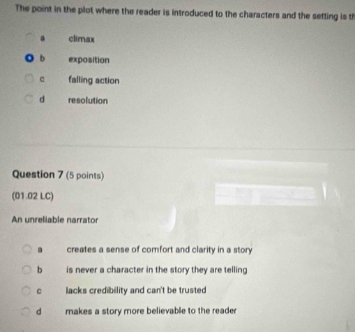 The point in the plot where the reader is introduced to the characters and the setting is th
a climax
b exposition
c falling action
d resolution
Question 7 (5 points)
(01.02 LC)
An unreliable narrator
a creates a sense of comfort and clarity in a story
b is never a character in the story they are telling
c lacks credibility and can't be trusted
d makes a story more believable to the reader