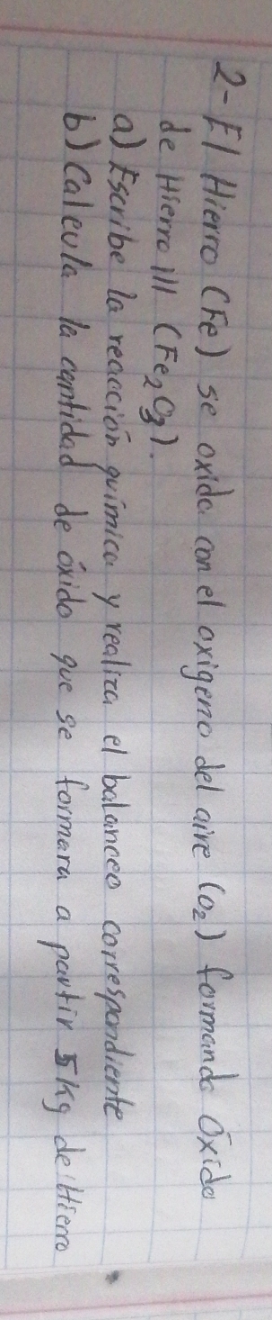 2- [1 Hierro (Fe) se oxide con el oxigeno del aire (o_2) formand Oxide 
de Hserro ill (Fe_2O_3)
a) scribe la reaecion guimica y realiza e balanceo correspondiente 
() Caleola la contided de oxido gue se formera a partir nig deltierc