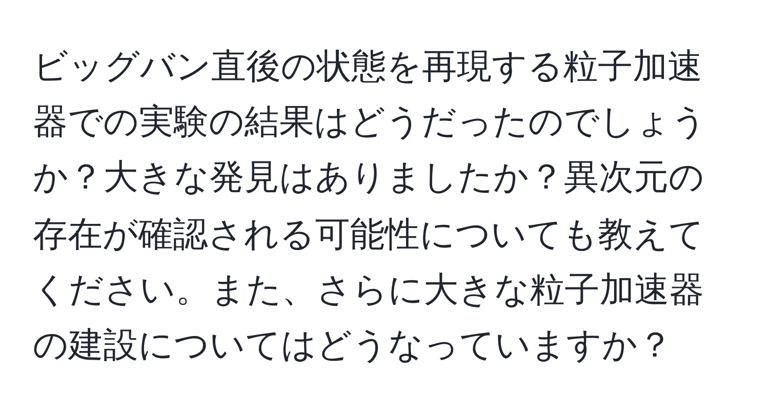 ビッグバン直後の状態を再現する粒子加速器での実験の結果はどうだったのでしょうか？大きな発見はありましたか？異次元の存在が確認される可能性についても教えてください。また、さらに大きな粒子加速器の建設についてはどうなっていますか？