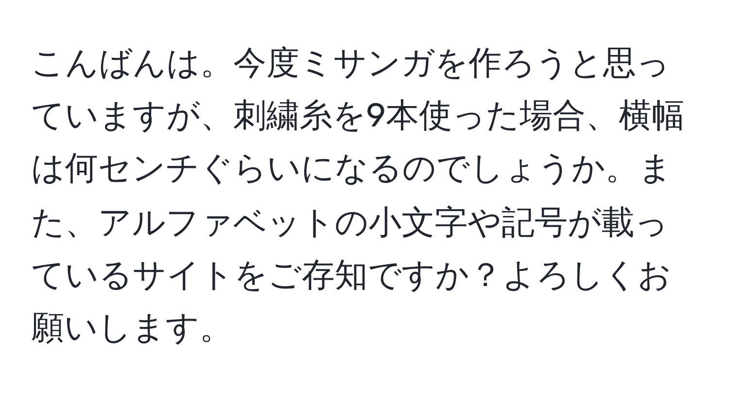 こんばんは。今度ミサンガを作ろうと思っていますが、刺繍糸を9本使った場合、横幅は何センチぐらいになるのでしょうか。また、アルファベットの小文字や記号が載っているサイトをご存知ですか？よろしくお願いします。