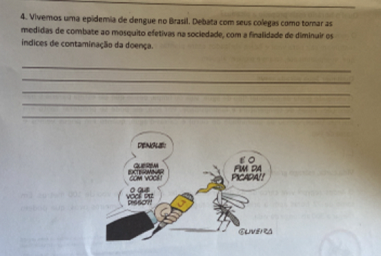 Vivemos uma epidemia de dengue no Brasil. Debata com seus colegas como tomar as 
medidas de combate ao mosquito efetivas na sociedade, com a finalidade de diminuir os 
indices de contaminação da doença. 
_ 
_ 
_ 
_ 
_