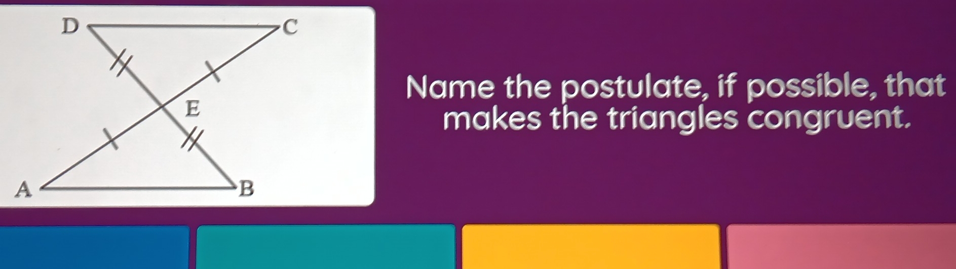 Name the postulate, if possible, that 
makes the triangles congruent.