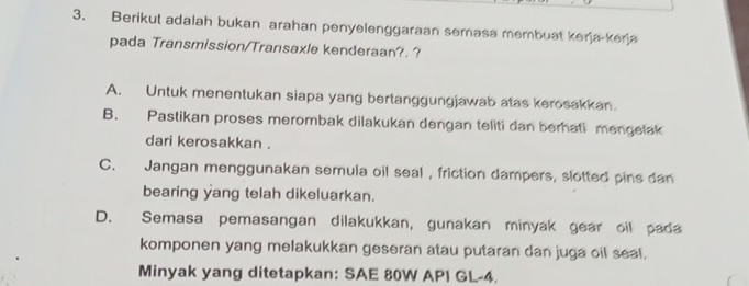 Berikut adalah bukan arahan penyelenggaraan semasa membuat kerja-kerja
pada Transmission/Transaxle kenderaan?. ?
A. Untuk menentukan siapa yang bertanggungjawab atas kerosakkan
B. Pastikan proses merombak dilakukan dengan teliti dan berhati mengelak
dari kerosakkan .
C. Jangan menggunakan semula oil seal , friction dampers, slotted pins dan
bearing yang telah dikeluarkan.
D. Semasa pemasangan dilakukkan, gunakan minyak gear oil pada
komponen yang melakukkan geseran atau putaran dan juga oil seal.
Minyak yang ditetapkan: SAE 80W API GL-4.