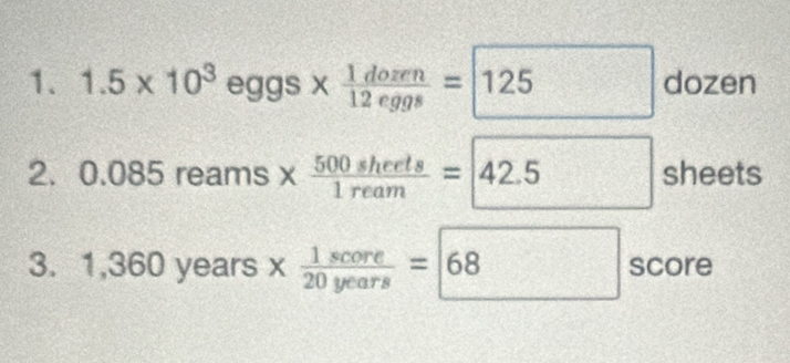 1.5* 10^3eggs*  1dozen/12eggs =boxed 125dozen
2. 0.085reams*  500sherts/1ream =42.5 sheets 
3. 1,360 years x 1score/20years =68 frac ^circ  score