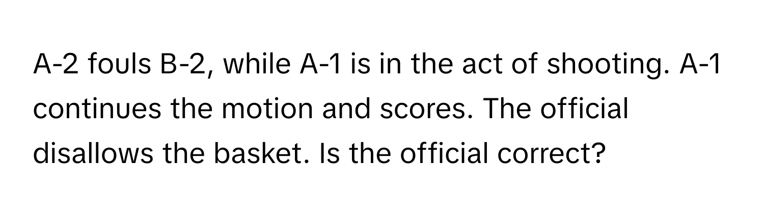 A-2 fouls B-2, while A-1 is in the act of shooting. A-1 continues the motion and scores. The official disallows the basket. Is the official correct?