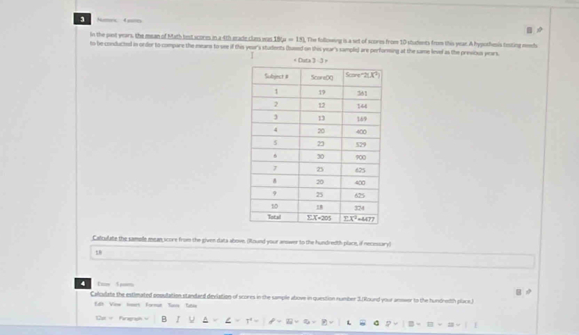 Numoric. 4 mores
In the past years, the mean of Math test scores in a 4th erade class was 18u=181. The following is a set of scores from 10 students from this year. A hypothesis testing neh
to be conducted in order to compare the means to see if this year's students (bused on this year's sample) are performing at the same level as the previous years.
1 
Calculate the sample mean score from the given data above. (Round your answer to the hundredth place, if necessary)
18
4 In 5 m
Calculate the estimated population standard deviation of scores in the sample above in question number 3.(Round your anower to the hundredth place.)
Edit Vinw Iveart Formut Taus Tabls
12pt w Faregraph B I
25=