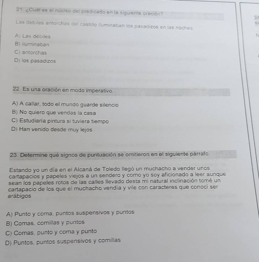 21 ¿Cual es el núcleo del predicado en la siguiente oración? 24
5
Las débiles antorchas del castillo iluminaban los pasadizos en las noches
A) Las débiles
N
B) iluminaban
C) antorchas
D) los pasadizos
22. Es una oración en modo imperativo.
A) A callar, todo el mundo guarde silencio
B) No quiero que vendas la casa
C) Estudiaría pintura si tuviera tiempo
D) Han venido desde muy lejos
23. Determine qué signos de puntuación se omitieron en el siguiente párrafo.
Estando yo un día en el Alcaná de Toledo llegó un muchacho a vender unos
cartapacios y papeles viejos a un sendero y como yo soy aficionado a leer aunque
sean los papeles rotos de las calles llevado desta mi natural inclinación tomé un
cartapacio de los que el muchacho vendia y vile con caracteres que conocí ser
arábigos
A) Punto y coma, puntos suspensivos y puntos
B) Comas, comillas y puntos
C) Comas, punto y coma y punto
D) Puntos, puntos suspensivos y comillas