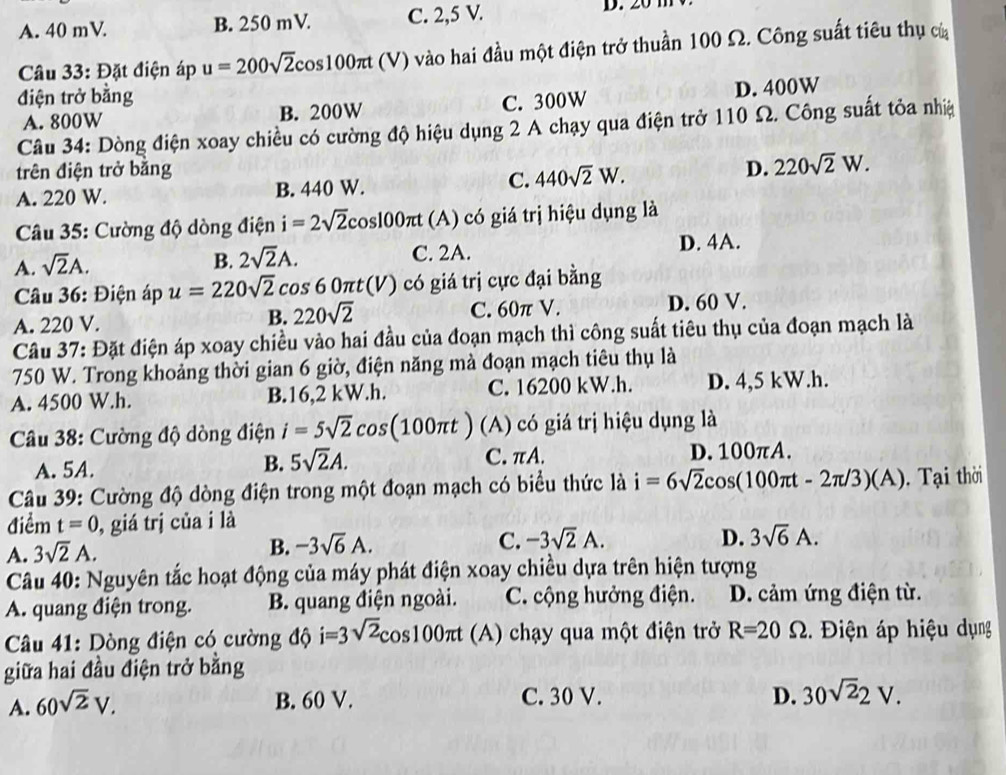 A. 40 mV B. 250 mV. C. 2,5 V.
Câu 33: Đặt điện áp u=200sqrt(2)cos 100π t(V ) vào hai đầu một điện trở thuần 100 Ω. Công suất tiêu thụ của
điện trở bằng
A. 800W B. 200W C. 300W D. 400W
Câu 34: Dòng điện xoay chiều có cường độ hiệu dụng 2 A chạy qua điện trở 110 Ω. Công suất tỏa nhệ
trên điện trở bằng D. 220sqrt(2)W.
A. 220 W. B. 440 W. C. 440sqrt(2)W.
Câu 35: Cường độ dòng điện i=2sqrt(2)cos 100π t (A) có giá trị hiệu dụng là
A. sqrt(2)A.
B. 2sqrt(2)A. C. 2A. D. 4A.
Câu 36: Điện áp u=220sqrt(2) cos 60π t(V) có giá trị cực đại bằng
A. 220 V. B. 220sqrt(2) C. 60π V. D. 60 V.
Câu 37: Đặt điện áp xoay chiều vào hai đầu của đoạn mạch thì công suất tiêu thụ của đoạn mạch là
750 W. Trong khoảng thời gian 6 giờ, điện năng mà đoạn mạch tiêu thụ là
A. 4500 W.h. B.16,2 kW.h. C. 16200 kW.h. D. 4,5 kW.h.
Câu 38: Cường độ dòng điện i=5sqrt(2)cos (100π t) (A) có giá trị hiệu dụng là
A. 5A. C. πA. D. 100πA.
B. 5sqrt(2)A.
Câu 39: Cường độ dòng điện trong một đoạn mạch có biểu thức là i=6sqrt(2)cos (100π t-2π /3)(A). Tại thời
điểm t=0 , giá trị của i là
A. 3sqrt(2)A.
B. -3sqrt(6)A. C. -3sqrt(2)A.
D. 3sqrt(6)A.
Câu 40: Nguyên tắc hoạt động của máy phát điện xoay chiều dựa trên hiện tượng
A. quang điện trong. B. quang điện ngoài. C. cộng hưởng điện. D. cảm ứng điện từ.
Câu 41: Dòng điện có cường độ i=3sqrt(2)cos 100π t (A) chạy qua một điện trở R=20Omega 2. Điện áp hiệu dụng
giữa hai đầu điện trở bằng
A. 60sqrt(2)V.
B. 60 V. C. 30 V. D. 30sqrt(2)2V.