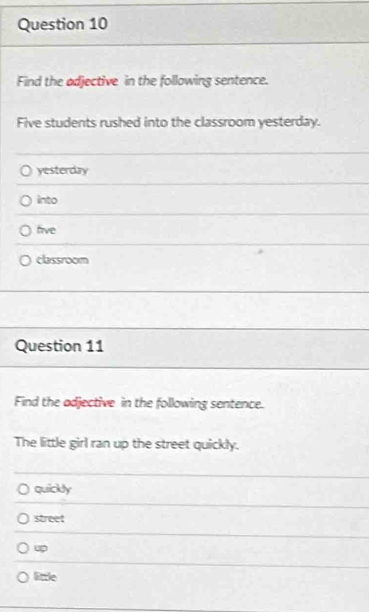 Find the adjective in the following sentence.
Five students rushed into the classroom yesterday.
yesterday
into
five
classroom
Question 11
Find the adjective in the following sentence.
The little girl ran up the street quickly.
quickly
street
up
Eale