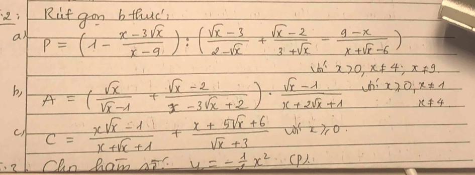 2:Rut gon bthuc 
a) P=(1- (x-3sqrt(x))/x-9 ):( (sqrt(x)-3)/2-sqrt(x) + (sqrt(x)-2)/3+sqrt(x) - (9-x)/x+sqrt(x)-6 )
x>0, x!= 4; x!= 9
x≥slant 0, x!= 1
b, A=( sqrt(x)/sqrt(x)-1 + (sqrt(x)-2)/x-3sqrt(x)+2 )·  (sqrt(x)-1)/x+2sqrt(x)+1  k!= 4
c) C= (xsqrt(x)-1)/x+sqrt(x)+1 + (x+5sqrt(x)+6)/sqrt(x)+3  w x≥slant 0. 
Cho ham Ai y=- 1/2 x^2 (P).