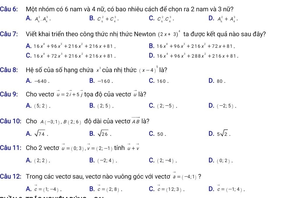 Một nhóm có 6 nam và 4 nữ, có bao nhiêu cách để chọn ra 2 nam và 3 nữ?
A. A_6^(2· A_4^3· B. C_6^2+C_4^3. C. C_6^2.C_4^3. D. A_6^2+A_4^3.
Câu 7: Viết khai triển theo công thức nhị thức Newton (2x+3)^4) ta được kết quả nào sau đây?
A. 16x^4+96x^3+216x^2+216x+81. B. 16x^4+96x^3+216x^2+72x+81.
C. 16x^4+72x^3+216x^2+216x+81. D. 16x^4+96x^3+288x^2+216x+81.
Câu 8: Hệ số của số hạng chứa x^3 của nhị thức (x-4)^5 là?
A. -640 . B. -160 . C. 160 . D. 80 .
Câu 9: Cho vectơ vector u=2vector i+5vector j tọa độ của vectơ ở là?
A. (5;2). B. (2;5). C. (2;-5). D. (-2;5).
Câu 10: Cho A(-3;1),B(2;6) độ dài của vectơ vector AB là?
A. sqrt(74). B. sqrt(26). C. 50 . D. 5sqrt(2).
Câu 11: Cho 2 vectơ vector u=(0;3),vector v=(2;-1) tính vector u+vector v
A. (2;2). B. (-2;4). C. (2;-4). D. (0;2).
Câu 12: Trong các vectơ sau, vectơ nào vuông góc với vectơ vector a=(-4;1) ?
A. vector c=(1;-4). B. vector c=(2;8). C. vector c=(12;3). D. vector c=(-1;4).