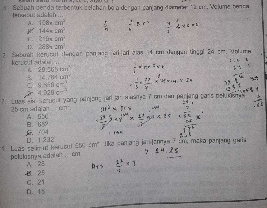 salan satu nurur a, b, C, atau dr I
1. Sebuah benda terbentuk belahan bola dengan panjang diameter 12 cm. Volume benda
tersebut adalah
A. 108π cm^3
B 144π cm^3
C. 216π cm^3
D. 288π cm^3
2. Sebuah kerucut dengan panjang jari-jari alas 14 cm dengan tinggi 24 cm. Volume `
kerucut adalah , _
A. 29.568cm^3
B. 14.784cm^3
C. 9.856cm^3
D: 4.928cm^3
3. Luas sisi kerucut yang panjang jari-jari alasnya 7 cm dan panjang garis pelukisnya
25 cm adalah _ cm^2.
A. 550
B. 682
G. 704
D. 1.232
4. Luas selimut kerucut 550cm^2. Jika panjang jari-jarinya 7 cm, maka panjang garis
pelukisnya adalah ... cm.
A. 28
B. 25
C. 21
D. 18