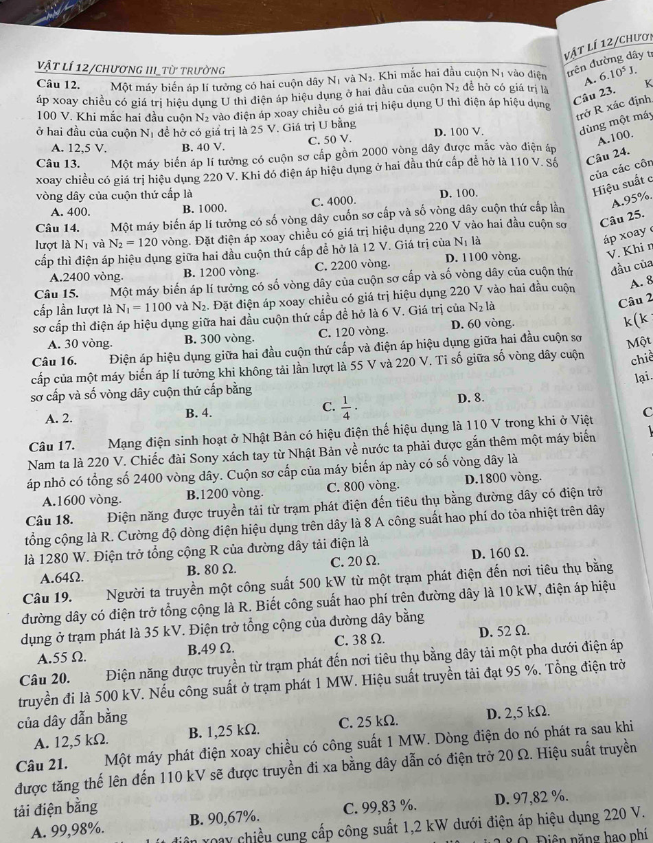 vật lí 12/chươi
Câu 12.    Một máy biến áp lí tưởng có hai cuộn dây Nị và N_2. Khi mắc hai đầu cuộn Nị vào điện trên đường dây tí
A. 6.10^5J.
vật lí 12/chương III_từ trường đề hở có giá trị là
áp xoay chiều có giá trị hiệu dụng U thì điện áp hiệu dụng ở hai đầu của cuộn N_2 K
Câu 23.
trở R xác định,
100 V. Khi mắc hai đầu cuộn N2 vào điện áp xoay chiều có giá trị hiệu dụng U thì điện áp hiệu dụng
ở hai đầu của cuộn Nị đề hở có giá trị là 25 V. Giá trị U bằng
D. 100 V.
dùng một máy
A. 12,5 V. B. 40 V. C. 50 V.
A.100.
Câu 13. Một máy biến áp lí tưởng có cuộn sơ cấp gồm 2000 vòng dây được mắc vào điện áp
xoay chiều có giá trị hiệu dụng 220 V. Khi đó điện áp hiệu dụng ở hai đầu thứ cấp đề hở là 110 V. Số Câu 24.
của các côn
vòng dây của cuộn thứ cấp là D. 100.
Hiệu suất c
A. 400. B. 1000. C. 4000.
A.95%.
Câu 14. Một máy biến áp lí tưởng có số vòng dây cuốn sơ cấp và số vòng dây cuộn thứ cấp lần
lượt là N_1 và N_2=120 vòng. Đặt điện áp xoay chiều có giá trị hiệu dụng 220 V vào hai đầu cuộn sơ Câu 25.
cấp thì điện áp hiệu dụng giữa hai đầu cuộn thứ cấp để hở là 12 V. Giá trị của Nị là
áp xoay
A.2400 vòng. B. 1200 vòng. C. 2200 vòng. D. 1100 vòng.
V. Khi n
Câu 15. Một máy biến áp lí tưởng có số vòng dây của cuộn sơ cấp và số vòng dây của cuộn thứ đầu của
cấp lần lượt là N_1=1100 và N_2 4. Đặt điện áp xoay chiều có giá trị hiệu dụng 220 V vào hai đầu cuộn A. 8
Câu 2
sơ cấp thì điện áp hiệu dụng giữa hai đầu cuộn thứ cấp đề hở là 6 V. Giá trị của N_2l_2
A. 30 vòng. B. 300 vòng. C. 120 vòng. D. 60 vòng. k(k
Câu 16. Điện áp hiệu dụng giữa hai đầu cuộn thứ cấp và điện áp hiệu dụng giữa hai đầu cuộn sơ
Một
cấp của một máy biến áp lí tưởng khi không tải lần lượt là 55 V và 220 V. Tỉ số giữa số vòng dây cuộn chiể
lại.
sơ cấp và số vòng dây cuộn thứ cấp bằng
D. 8.
C.
A. 2. B. 4.  1/4 ·
C
Câu 17. Mạng điện sinh hoạt ở Nhật Bản có hiệu điện thế hiệu dụng là 110 V trong khi ở Việt
Nam ta là 220 V. Chiếc đài Sony xách tay từ Nhật Bản về nước ta phải được gắn thêm một máy biến  
áp nhỏ có tổng số 2400 vòng dây. Cuộn sơ cấp của máy biến áp này có số vòng dây là
A.1600 vòng. B.1200 vòng. C. 800 vòng. D.1800 vòng.
Câu 18. Điện năng được truyền tải từ trạm phát điện đến tiêu thụ bằng đường dây có điện trờ
cổng cộng là R. Cường độ dòng điện hiệu dụng trên dây là 8 A công suất hao phí do tỏa nhiệt trên dây
là 1280 W. Điện trở tổng cộng R của đường dây tải điện là
A.64Ω. B. 80 Ω. C. 20 Ω. D. 160Ω.
Câu 19. Người ta truyền một công suất 500 kW từ một trạm phát điện đến nơi tiêu thụ bằng
đường dây có điện trở tổng cộng là R. Biết công suất hao phí trên đường dây là 10 kW, điện áp hiệu
dụng ở trạm phát là 35 kV. Điện trở tổng cộng của đường dây bằng
A.55Ω. B.49 Ω. C. 38 Ω. D. 52 Ω.
Câu 20. Điện năng được truyền từ trạm phát đến nơi tiêu thụ bằng dây tải một pha dưới điện áp
truyền đi là 500 kV. Nếu công suất ở trạm phát 1 MW. Hiệu suất truyền tải đạt 95 %. Tổng điện trở
của dây dẫn bằng
A. 12,5 kΩ. B. 1,25 kΩ. C. 25 kΩ. D. 2,5 kΩ.
được tăng thế lên đến 110 kV sẽ được truyền đi xa bằng dây dẫn có điện trở 20 Ω. Hiệu suất truyền Câu 21. Một máy phát điện xoay chiều có công suất 1 MW. Dòng điện do nó phát ra sau khi
tải điện bằng
A. 99,98%. B. 90,67%. C. 99,83 %. D. 97,82 %.
vên xoay chiều cung cấp công suất 1,2 kW dưới điện áp hiệu dụng 220 V.
28 0 Điên năng hao phí