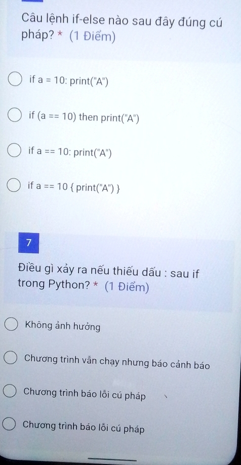 Câu lệnh if-else nào sau đây đúng cú
pháp? * (1 Điểm)
if a=10 : print (''A'')
if (a==10) then print ''A'')
if a==10 : print (A )
if a==10  print('A'') 
7
Điều gì xảy ra nếu thiếu dấu : sau if
trong Python? * (1 Điểm)
Không ảnh hưởng
Chương trình vẫn chạy nhưng báo cảnh báo
Chương trình báo lỗi cú pháp
Chương trình báo lỗi cú pháp
_