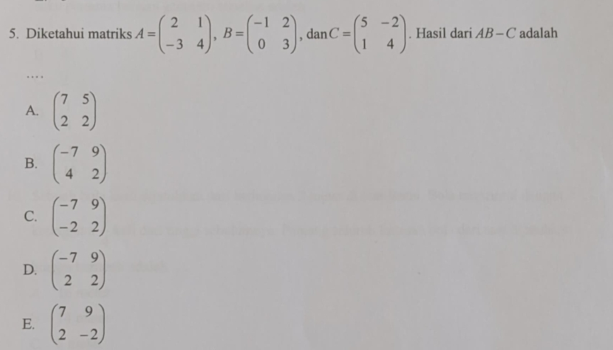 Diketahui matriks A=beginpmatrix 2&1 -3&4endpmatrix , B=beginpmatrix -1&2 0&3endpmatrix , dan C=beginpmatrix 5&-2 1&4endpmatrix. Hasil dari AB-C adalah
. . .
A. beginpmatrix 7&5 2&2endpmatrix
B. beginpmatrix -7&9 4&2endpmatrix
C. beginpmatrix -7&9 -2&2endpmatrix
D. beginpmatrix -7&9 2&2endpmatrix
E. beginpmatrix 7&9 2&-2endpmatrix